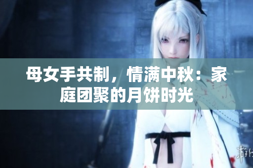 母女手共制，情滿中秋：家庭團聚的月餅時光