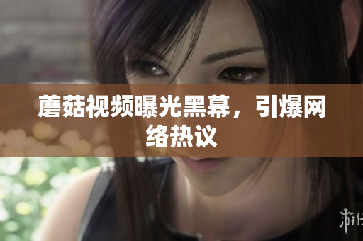 蘑菇視頻曝光黑幕，引爆網(wǎng)絡(luò)熱議