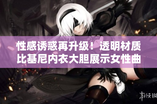 性感誘惑再升級(jí)！透明材質(zhì)比基尼內(nèi)衣大膽展示女性曲線
