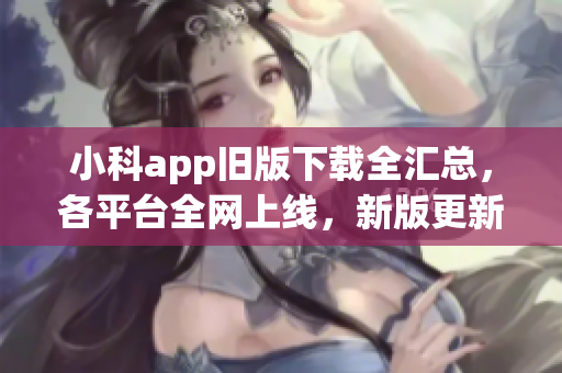 小科app舊版下載全匯總，各平臺全網(wǎng)上線，新版更新等你體驗