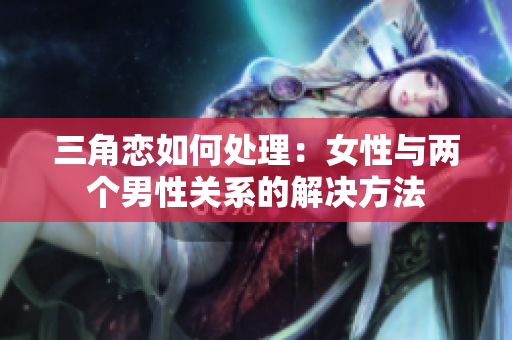 三角戀如何處理：女性與兩個男性關系的解決方法