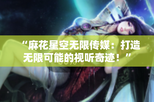 “麻花星空無限傳媒：打造無限可能的視聽奇跡！”