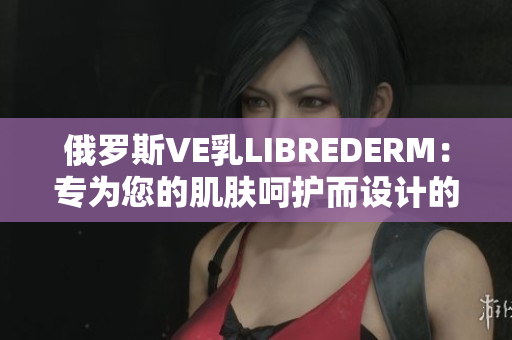 俄羅斯VE乳LIBREDERM：專為您的肌膚呵護而設計的護膚奢華