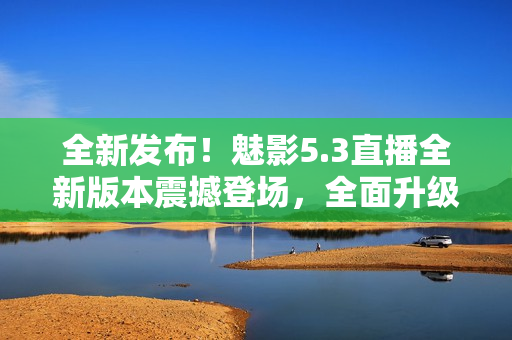 全新發(fā)布！魅影5.3直播全新版本震撼登場(chǎng)，全面升級(jí)帶來(lái)更多驚喜