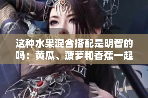 這種水果混合搭配是明智的嗎：黃瓜、菠蘿和香蕉一起食用？