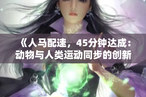 《人馬配速，45分鐘達(dá)成：動(dòng)物與人類運(yùn)動(dòng)同步的創(chuàng)新實(shí)踐》