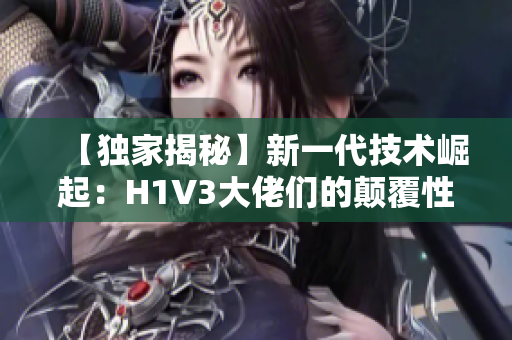 【獨家揭秘】新一代技術崛起：H1V3大佬們的顛覆性創(chuàng)新助力產業(yè)變革