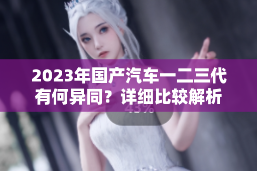 2023年國產(chǎn)汽車一二三代有何異同？詳細(xì)比較解析