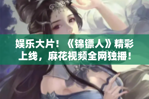 娛樂大片！《錦鏢人》精彩上線，麻花視頻全網(wǎng)獨播！
