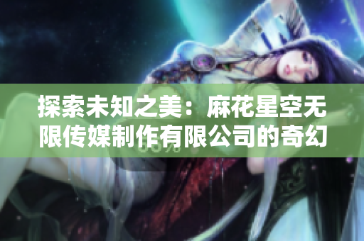 探索未知之美：麻花星空無限傳媒制作有限公司的奇幻創(chuàng)意之旅