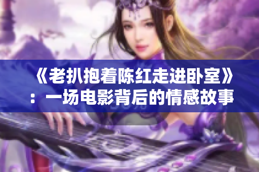 《老扒抱著陳紅走進(jìn)臥室》：一場(chǎng)電影背后的情感故事