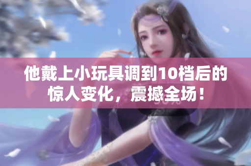 他戴上小玩具調(diào)到10檔后的驚人變化，震撼全場！