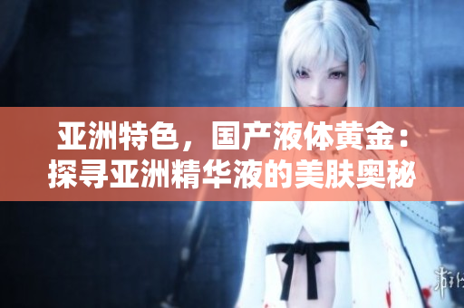 亞洲特色，國(guó)產(chǎn)液體黃金：探尋亞洲精華液的美膚奧秘