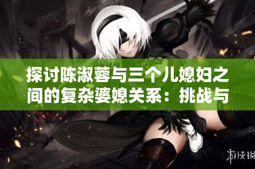 探討陳淑蓉與三個兒媳婦之間的復雜婆媳關系：挑戰(zhàn)與共存之道