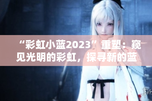 “彩虹小藍(lán)2023”重塑：窺見光明的彩虹，探尋新的藍(lán)海