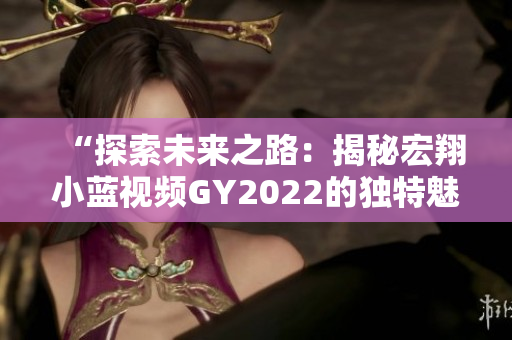 “探索未來之路：揭秘宏翔小藍(lán)視頻GY2022的獨(dú)特魅力與創(chuàng)新之處”