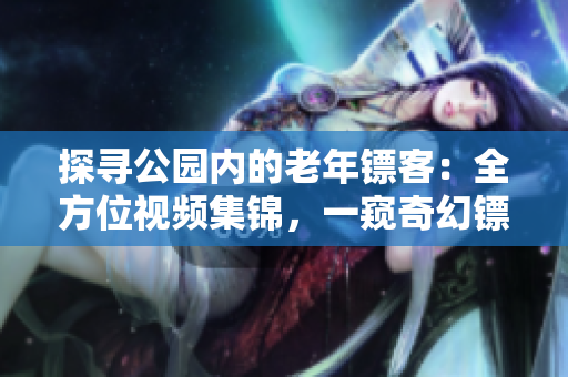 探尋公園內(nèi)的老年鏢客：全方位視頻集錦，一窺奇幻鏢局世界