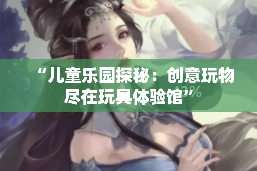 “兒童樂園探秘：創(chuàng)意玩物盡在玩具體驗館”