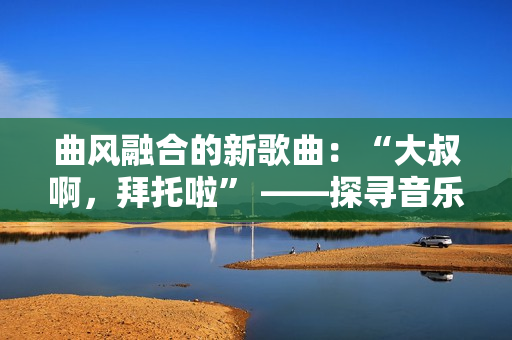 曲風(fēng)融合的新歌曲：“大叔啊，拜托啦” ——探尋音樂界的多元表達(dá)
