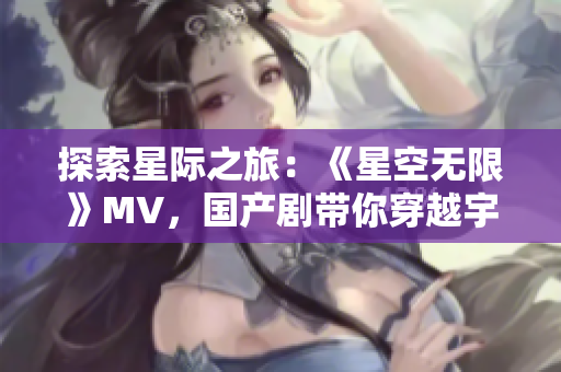 探索星際之旅：《星空無限》MV，國產劇帶你穿越宇宙浩瀚