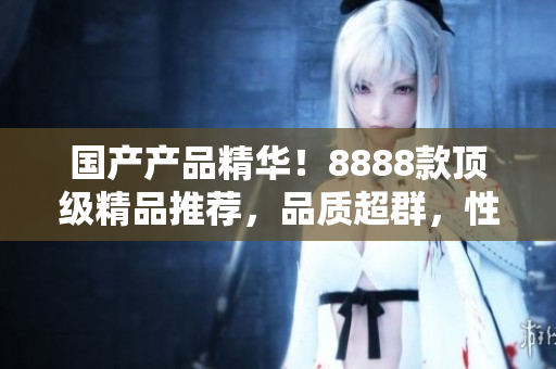 國產產品精華！8888款頂級精品推薦，品質超群，性價比超高！