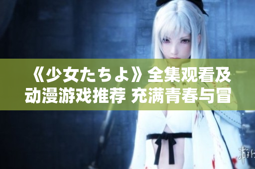 《少女たちよ》全集觀看及動漫游戲推薦 充滿青春與冒險的精彩故事等你來體驗(yàn)