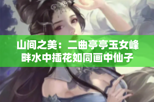 山間之美：二曲亭亭玉女峰畔水中插花如同畫中仙子