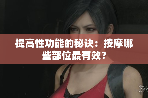 提高性功能的秘訣：按摩哪些部位最有效？