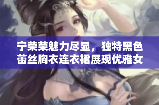 寧榮榮魅力盡顯，獨特黑色蕾絲胸衣連衣裙展現(xiàn)優(yōu)雅女性魅力