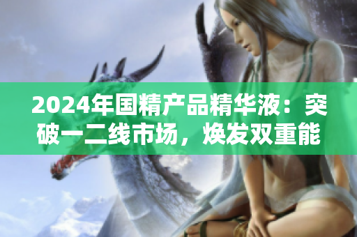 2024年國精產(chǎn)品精華液：突破一二線市場，煥發(fā)雙重能量