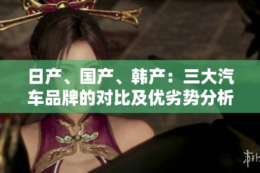 日產(chǎn)、國產(chǎn)、韓產(chǎn)：三大汽車品牌的對(duì)比及優(yōu)劣勢(shì)分析