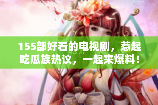 155部好看的電視劇，惹起吃瓜族熱議，一起來爆料！