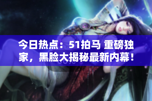 今日熱點(diǎn)：51拍馬 重磅獨(dú)家，黑臉大揭秘最新內(nèi)幕！