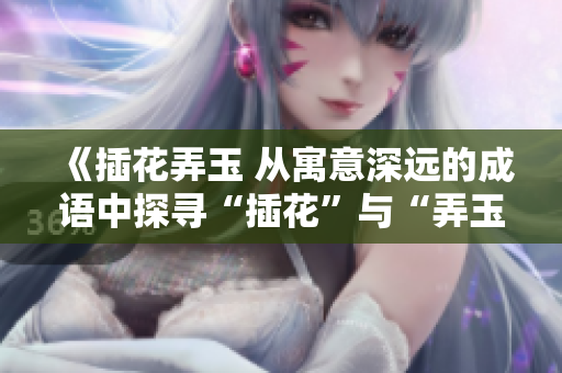 《插花弄玉 從寓意深遠(yuǎn)的成語中探尋“插花”與“弄玉”的獨(dú)特含義》