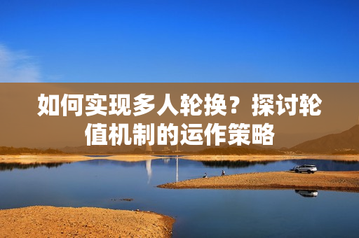 如何實(shí)現(xiàn)多人輪換？探討輪值機(jī)制的運(yùn)作策略