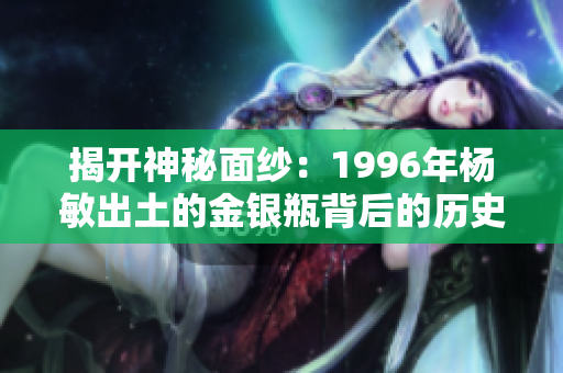 揭開神秘面紗：1996年楊敏出土的金銀瓶背后的歷史與文化價(jià)值