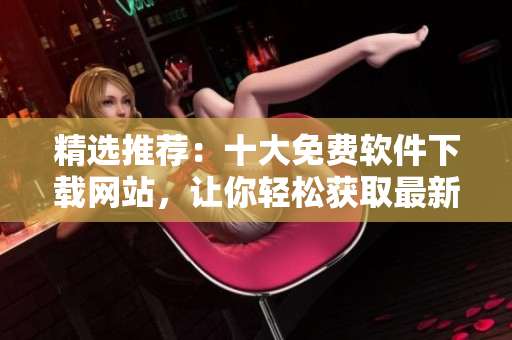 精選推薦：十大免費軟件下載網(wǎng)站，讓你輕松獲取最新熱門軟件
