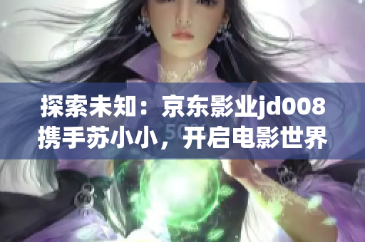 探索未知：京東影業(yè)jd008攜手蘇小小，開(kāi)啟電影世界的新篇章
