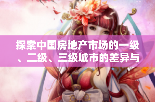 探索中國(guó)房地產(chǎn)市場(chǎng)的一級(jí)、二級(jí)、三級(jí)城市的差異與發(fā)展趨勢(shì)