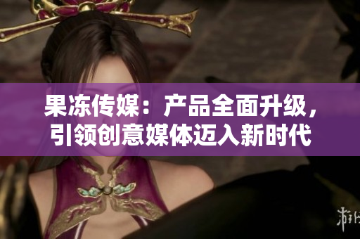 果凍傳媒：產(chǎn)品全面升級(jí)，引領(lǐng)創(chuàng)意媒體邁入新時(shí)代