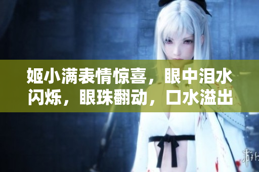 姬小滿表情驚喜，眼中淚水閃爍，眼珠翻動，口水溢出，引發(fā)網(wǎng)友熱議。