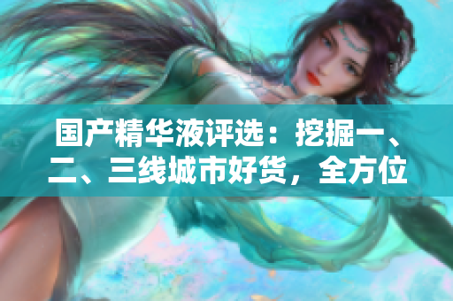 國(guó)產(chǎn)精華液評(píng)選：挖掘一、二、三線城市好貨，全方位解析國(guó)貨精華液的優(yōu)勢(shì)與特色