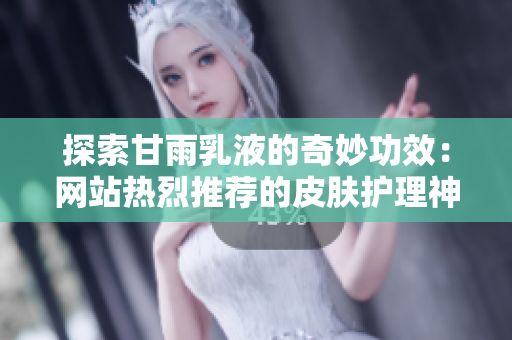 探索甘雨乳液的奇妙功效：網(wǎng)站熱烈推薦的皮膚護理神器