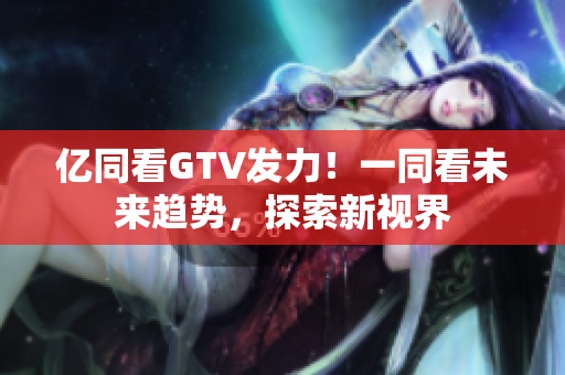 億同看GTV發(fā)力！一同看未來趨勢，探索新視界