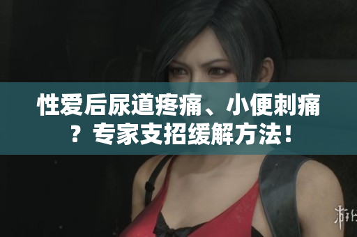 性愛后尿道疼痛、小便刺痛？專家支招緩解方法！