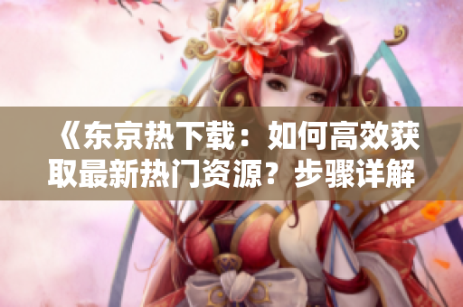 《東京熱下載：如何高效獲取最新熱門(mén)資源？步驟詳解與技巧分享！》