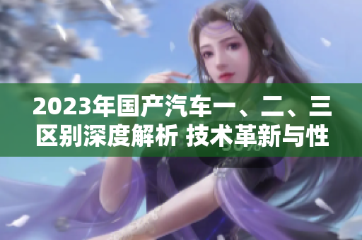 2023年國產(chǎn)汽車一、二、三區(qū)別深度解析 技術(shù)革新與性能升級