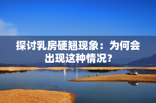 探討乳房硬翹現(xiàn)象：為何會(huì)出現(xiàn)這種情況？
