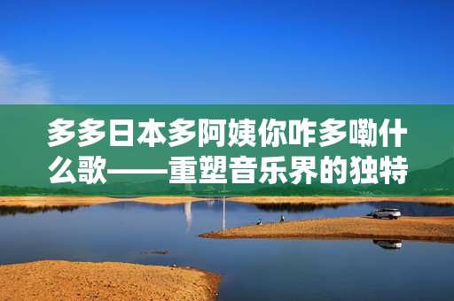 多多日本多阿姨你咋多嘞什么歌——重塑音樂(lè)界的獨(dú)特風(fēng)格與文化交融