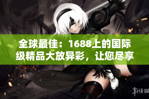 全球最佳：1688上的國際級精品大放異彩，讓您盡享獨特魅力與品質(zhì)保證